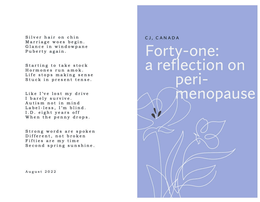 CJ, Canada
Forty-one: A reflection on peri-menopause

Silver hair on chin
Marriage woes begin.
Glance in windowpane
Puberty again.


Starting to take stock
Hormones run amok.
Life stops making sense
Stuck in present tense.


Like I’ve lost my drive
I barely survive.
Autism not in mind
Label-less, I’m blind.
I.D. eight years off
When the penny drops.


Strong words are spoken
Different, not broken
Fifties are my time
Second spring sunshine.

  
  


August 2022
